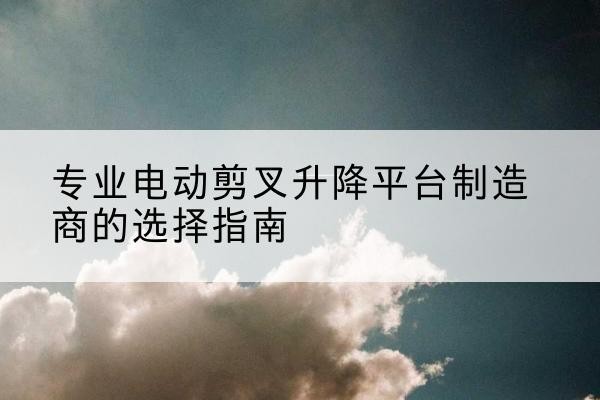 奇台电动剪叉升降平台厂家-专业电动剪叉升降平台制造商的选择指南