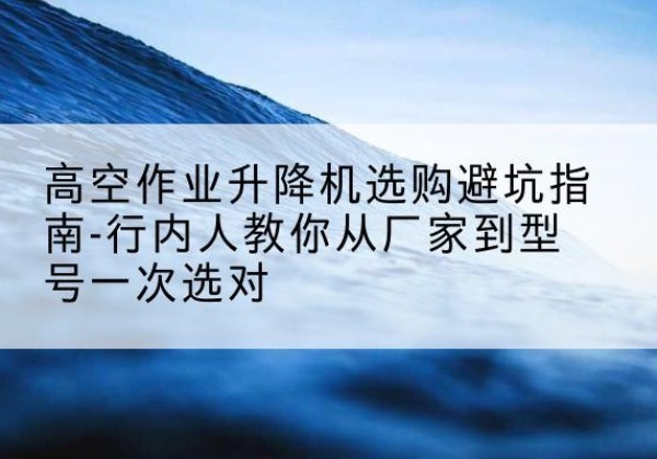 奇台升降平台厂家-高空作业升降机选购避坑指南-行内人教你从厂家到型号一次选对
