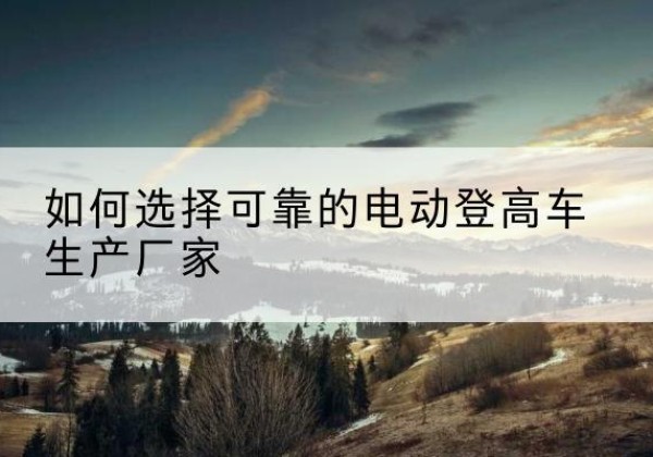 奇台电动登高车厂家-如何选择可靠的电动登高车生产厂家