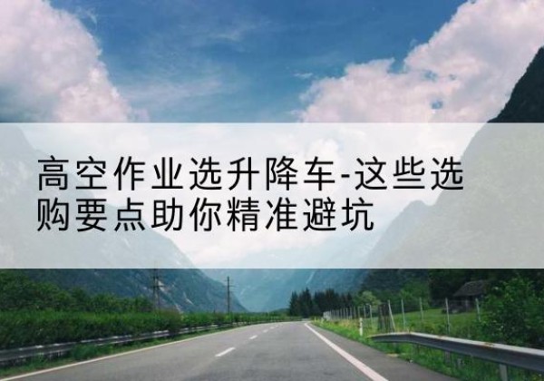 奇台升降车厂家-高空作业选升降车-这些选购要点助你*避坑