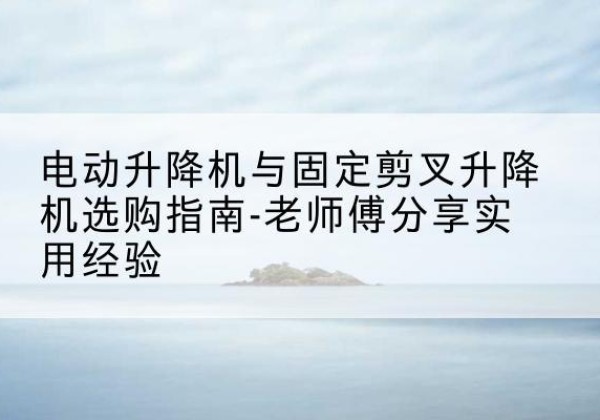 奇台电动升降机怎么选-电动升降机与固定剪叉升降机选购指南-老师傅分享实用经验