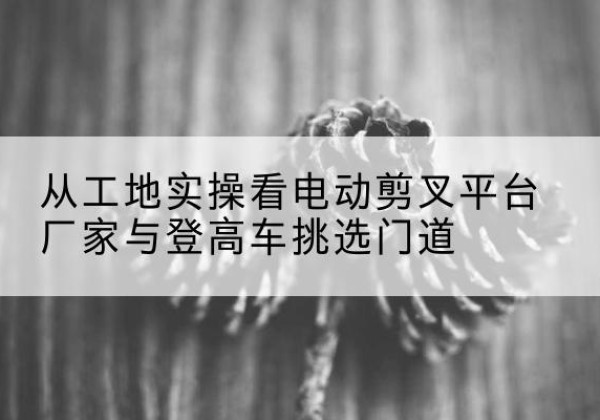 奇台电动剪叉升降平台厂家-从工地实操看电动剪叉平台厂家与登高车挑选门道