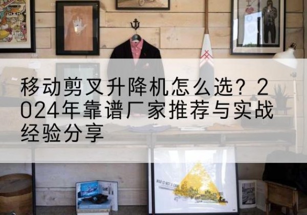 奇台升降平台厂家推荐-移动剪叉升降机怎么选？2024年靠谱厂家推荐与实战经验分享