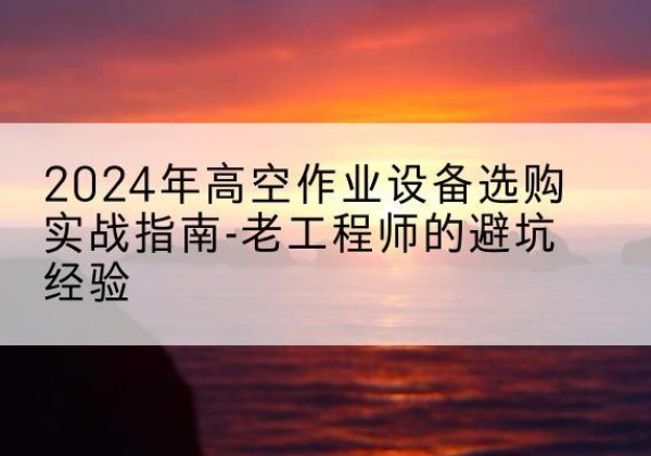 奇台高空作业升降机厂家推荐-2024年高空作业设备选购实战指南-老工程师的避坑经验