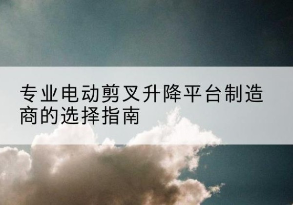 奇台电动剪叉升降平台厂家-专业电动剪叉升降平台制造商的选择指南