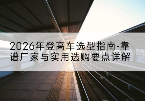 奇台登高车厂家推荐-2026年登高车选型指南-靠谱厂家与实用选购要点详解
