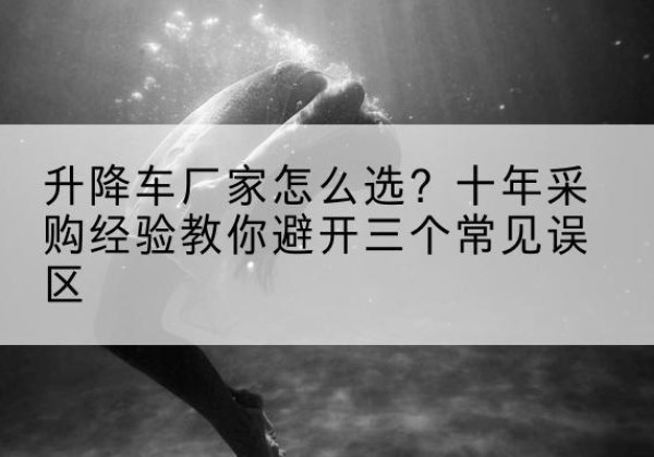 奇台升降车厂家-怎么选？十年采购经验教你避开三个常见误区
